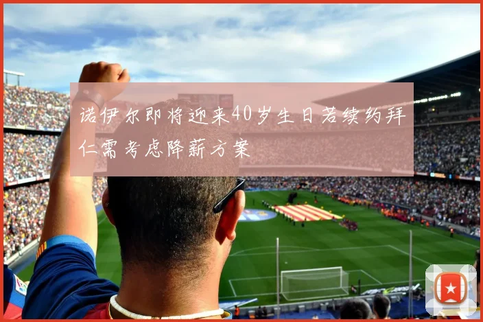 诺伊尔即将迎来40岁生日若续约拜仁需考虑降薪方案